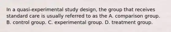 In a quasi-experimental study design, the group that receives standard care is usually referred to as the A. comparison group. B. control group. C. experimental group. D. treatment group.