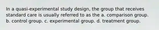 In a quasi-experimental study design, the group that receives standard care is usually referred to as the a. comparison group. b. control group. c. experimental group. d. treatment group.