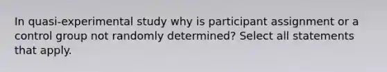 In quasi-experimental study why is participant assignment or a control group not randomly determined? Select all statements that apply.