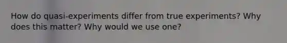 How do quasi-experiments differ from true experiments? Why does this matter? Why would we use one?