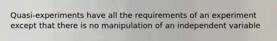 Quasi-experiments have all the requirements of an experiment except that there is no manipulation of an independent variable