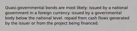 Quasi-governmental bonds are most likely: issued by a national government in a foreign currency. issued by a governmental body below the national level. repaid from cash flows generated by the issuer or from the project being financed.