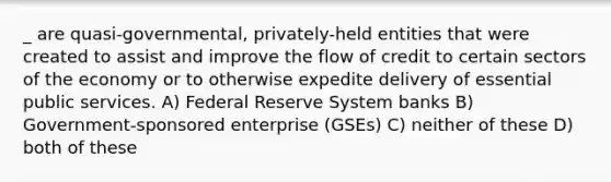 _ are quasi-governmental, privately-held entities that were created to assist and improve the flow of credit to certain sectors of the economy or to otherwise expedite delivery of essential public services. A) Federal Reserve System banks B) Government-sponsored enterprise (GSEs) C) neither of these D) both of these