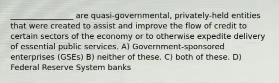 ________________ are quasi-governmental, privately-held entities that were created to assist and improve the flow of credit to certain sectors of the economy or to otherwise expedite delivery of essential public services. A) Government-sponsored enterprises (GSEs) B) neither of these. C) both of these. D) Federal Reserve System banks