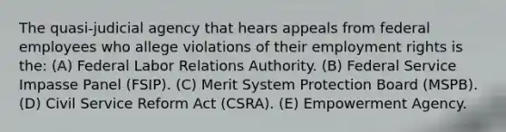 The quasi-judicial agency that hears appeals from federal employees who allege violations of their employment rights is the: (A) Federal Labor Relations Authority. (B) Federal Service Impasse Panel (FSIP). (C) Merit System Protection Board (MSPB). (D) Civil Service Reform Act (CSRA). (E) Empowerment Agency.