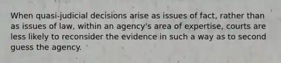 When quasi-judicial decisions arise as issues of fact, rather than as issues of law, within an agency's area of expertise, courts are less likely to reconsider the evidence in such a way as to second guess the agency.