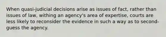 When quasi-judicial decisions arise as issues of fact, rather than issues of law, withing an agency's area of expertise, courts are less likely to reconsider the evidence in such a way as to second-guess the agency.