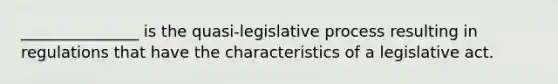 _______________ is the quasi-legislative process resulting in regulations that have the characteristics of a legislative act.