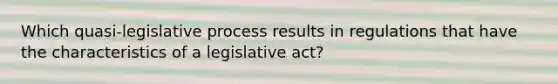 Which quasi-legislative process results in regulations that have the characteristics of a legislative act?