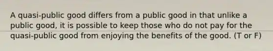 A quasi-public good differs from a public good in that unlike a public good, it is possible to keep those who do not pay for the quasi-public good from enjoying the benefits of the good. (T or F)