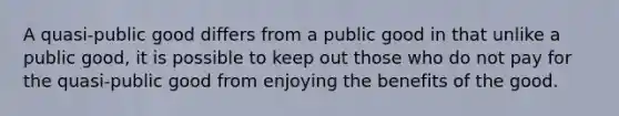 A quasi-public good differs from a public good in that unlike a public good, it is possible to keep out those who do not pay for the quasi-public good from enjoying the benefits of the good.