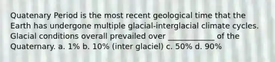 Quatenary Period is the most recent geological time that the Earth has undergone multiple glacial-interglacial climate cycles. Glacial conditions overall prevailed over ____________ of the Quaternary. a. 1% b. 10% (inter glaciel) c. 50% d. 90%