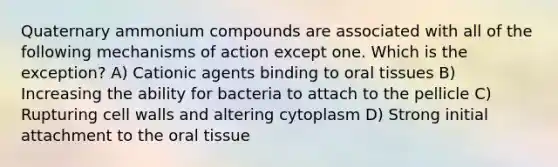 Quaternary ammonium compounds are associated with all of the following mechanisms of action except one. Which is the exception? A) Cationic agents binding to oral tissues B) Increasing the ability for bacteria to attach to the pellicle C) Rupturing cell walls and altering cytoplasm D) Strong initial attachment to the oral tissue