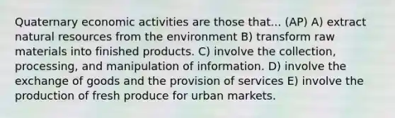 Quaternary economic activities are those that... (AP) A) extract natural resources from the environment B) transform raw materials into finished products. C) involve the collection, processing, and manipulation of information. D) involve the exchange of goods and the provision of services E) involve the production of fresh produce for urban markets.