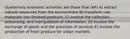 Quaternary economic activities are those that (AP) A) extract natural resources from the environment B) transform raw materials into finished products. C) involve the collection, processing, and manipulation of information. D) involve the exchange of goods and the provision of services E) involve the production of fresh produce for urban markets.