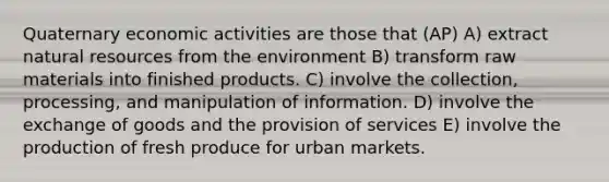 Quaternary economic activities are those that (AP) A) extract natural resources from the environment B) transform raw materials into finished products. C) involve the collection, processing, and manipulation of information. D) involve the exchange of goods and the provision of services E) involve the production of fresh produce for urban markets.