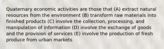 Quaternary economic activities are those that (A) extract natural resources from the environment (B) transform raw materials into finished products (C) involve the collection, processing, and manipulation of information (D) involve the exchange of goods and the provision of services (E) involve the production of fresh produce from urban markets