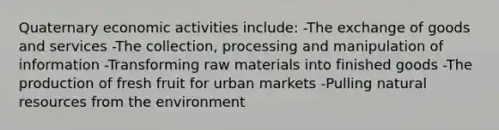 Quaternary economic activities include: -The exchange of goods and services -The collection, processing and manipulation of information -Transforming raw materials into finished goods -The production of fresh fruit for urban markets -Pulling <a href='https://www.questionai.com/knowledge/k6l1d2KrZr-natural-resources' class='anchor-knowledge'>natural resources</a> from the environment