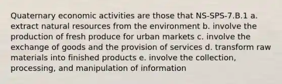 Quaternary economic activities are those that NS-SPS-7.B.1 a. extract natural resources from the environment b. involve the production of fresh produce for urban markets c. involve the exchange of goods and the provision of services d. transform raw materials into finished products e. involve the collection, processing, and manipulation of information