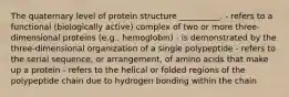 The quaternary level of protein structure __________. - refers to a functional (biologically active) complex of two or more three-dimensional proteins (e.g., hemoglobin) - is demonstrated by the three-dimensional organization of a single polypeptide - refers to the serial sequence, or arrangement, of amino acids that make up a protein - refers to the helical or folded regions of the polypeptide chain due to hydrogen bonding within the chain