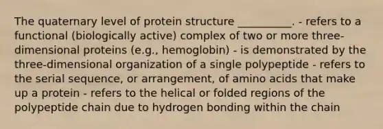 The quaternary level of protein structure __________. - refers to a functional (biologically active) complex of two or more three-dimensional proteins (e.g., hemoglobin) - is demonstrated by the three-dimensional organization of a single polypeptide - refers to the serial sequence, or arrangement, of amino acids that make up a protein - refers to the helical or folded regions of the polypeptide chain due to hydrogen bonding within the chain