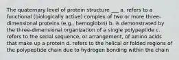 The quaternary level of protein structure ___ a. refers to a functional (biologically active) complex of two or more three-dimensional proteins (e.g., hemoglobin) b. is demonstrated by the three-dimensional organization of a single polypeptide c. refers to the serial sequence, or arrangement, of amino acids that make up a protein d. refers to the helical or folded regions of the polypeptide chain due to hydrogen bonding within the chain