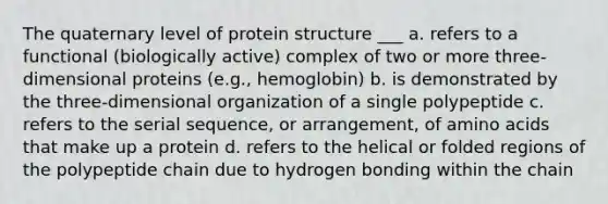 The quaternary level of protein structure ___ a. refers to a functional (biologically active) complex of two or more three-dimensional proteins (e.g., hemoglobin) b. is demonstrated by the three-dimensional organization of a single polypeptide c. refers to the serial sequence, or arrangement, of amino acids that make up a protein d. refers to the helical or folded regions of the polypeptide chain due to hydrogen bonding within the chain