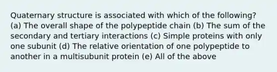 Quaternary structure is associated with which of the following? (a) The overall shape of the polypeptide chain (b) The sum of the secondary and tertiary interactions (c) Simple proteins with only one subunit (d) The relative orientation of one polypeptide to another in a multisubunit protein (e) All of the above