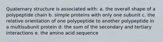 Quaternary structure is associated with: a. the overall shape of a polypeptide chain b. simple proteins with only one subunit c. the relative orientation of one polypeptide to another polypeptide in a multisubunit protein d. the sum of the secondary and tertiary interactions e. the amino acid sequence