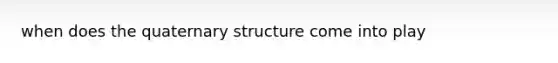 when does the quaternary structure come into play