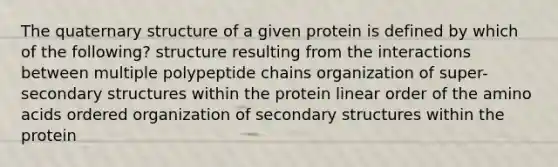 The quaternary structure of a given protein is defined by which of the following? structure resulting from the interactions between multiple polypeptide chains organization of super-secondary structures within the protein linear order of the amino acids ordered organization of secondary structures within the protein