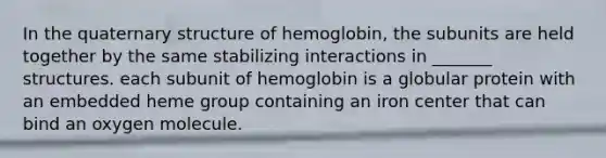 In the quaternary structure of hemoglobin, the subunits are held together by the same stabilizing interactions in _______ structures. each subunit of hemoglobin is a globular protein with an embedded heme group containing an iron center that can bind an oxygen molecule.