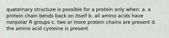 quaternary structure is possible for a protein only when: a. a protein chain bends back on itself b. all <a href='https://www.questionai.com/knowledge/k9gb720LCl-amino-acids' class='anchor-knowledge'>amino acids</a> have nonpolar R groups c. two or more protein chains are present d. the amino acid cysteine is present