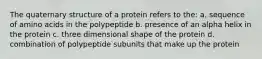 The quaternary structure of a protein refers to the: a. sequence of amino acids in the polypeptide b. presence of an alpha helix in the protein c. three dimensional shape of the protein d. combination of polypeptide subunits that make up the protein