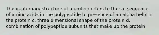 The quaternary structure of a protein refers to the: a. sequence of <a href='https://www.questionai.com/knowledge/k9gb720LCl-amino-acids' class='anchor-knowledge'>amino acids</a> in the polypeptide b. presence of an alpha helix in the protein c. three dimensional shape of the protein d. combination of polypeptide subunits that make up the protein