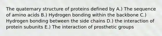 The quaternary structure of proteins defined by A.) The sequence of amino acids B.) Hydrogen bonding within the backbone C.) Hydrogen bonding between the side chains D.) the interaction of protein subunits E.) The interaction of prosthetic groups