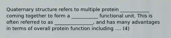 Quaternary structure refers to multiple protein ____________ coming together to form a ___________ functional unit. This is often referred to as ________________, and has many advantages in terms of overall protein function including .... (4)