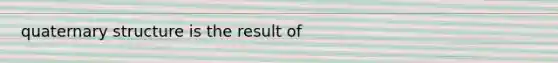 quaternary structure is the result of