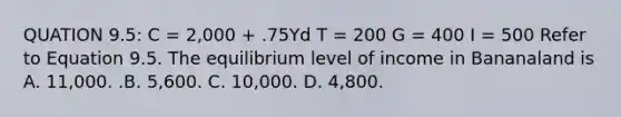 QUATION​ 9.5: C​ = 2,000​ + .75Yd T​ = 200 G​ = 400 I​ = 500 Refer to Equation 9.5. The equilibrium level of income in Bananaland is A. ​11,000. .B. ​5,600. C. ​10,000. D. ​4,800.