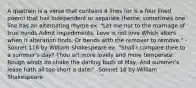 A quatrain is a verse that contains 4 lines (or is a four lined poem) that has independent or separate theme; sometimes one line has an alternating rhyme ex. "Let me not to the marriage of true minds Admit impediments. Love is not love Which alters when it alteration finds, Or bends with the remover to remove." - Sonnet 116 by William Shakespeare ex. "Shall I compare thee to a summer's day? Thou art more lovely and more temperate: Rough winds do shake the darling buds of May, And summer's lease hath all too short a date:" -Sonnet 18 by William Shakespeare