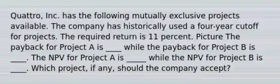 Quattro, Inc. has the following mutually exclusive projects available. The company has historically used a four-year cutoff for projects. The required return is 11 percent. Picture The payback for Project A is ____ while the payback for Project B is ____. The NPV for Project A is _____ while the NPV for Project B is ____. Which project, if any, should the company accept?