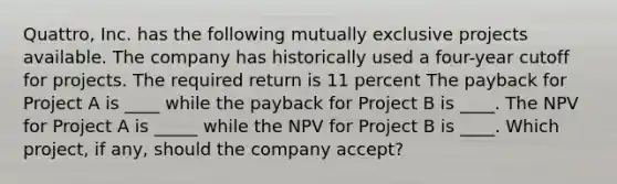 Quattro, Inc. has the following mutually exclusive projects available. The company has historically used a four-year cutoff for projects. The required return is 11 percent The payback for Project A is ____ while the payback for Project B is ____. The NPV for Project A is _____ while the NPV for Project B is ____. Which project, if any, should the company accept?