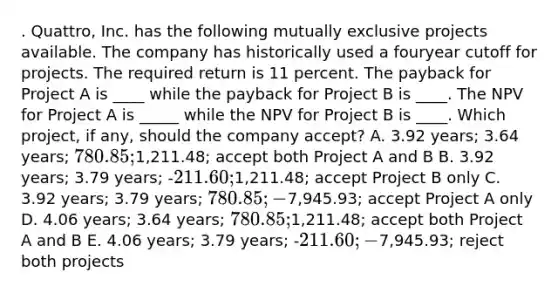 . Quattro, Inc. has the following mutually exclusive projects available. The company has historically used a fouryear cutoff for projects. The required return is 11 percent. The payback for Project A is ____ while the payback for Project B is ____. The NPV for Project A is _____ while the NPV for Project B is ____. Which project, if any, should the company accept? A. 3.92 years; 3.64 years; 780.85;1,211.48; accept both Project A and B B. 3.92 years; 3.79 years; -211.60;1,211.48; accept Project B only C. 3.92 years; 3.79 years; 780.85; -7,945.93; accept Project A only D. 4.06 years; 3.64 years; 780.85;1,211.48; accept both Project A and B E. 4.06 years; 3.79 years; -211.60; -7,945.93; reject both projects