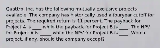 Quattro, Inc. has the following mutually exclusive projects available. The company has historically used a fouryear cutoff for projects. The required return is 11 percent. The payback for Project A is ____ while the payback for Project B is ____. The NPV for Project A is _____ while the NPV for Project B is ____. Which project, if any, should the company accept?