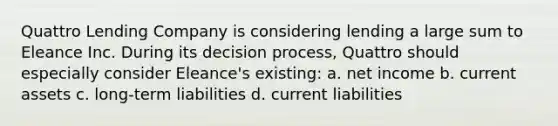 Quattro Lending Company is considering lending a large sum to Eleance Inc. During its decision process, Quattro should especially consider Eleance's existing: a. net income b. current assets c. long-term liabilities d. current liabilities