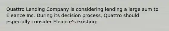 Quattro Lending Company is considering lending a large sum to Eleance Inc. During its decision process, Quattro should especially consider Eleance's existing: