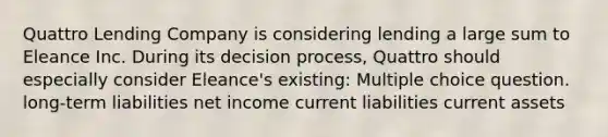 Quattro Lending Company is considering lending a large sum to Eleance Inc. During its decision process, Quattro should especially consider Eleance's existing: Multiple choice question. long-term liabilities net income current liabilities current assets