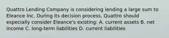 Quattro Lending Company is considering lending a large sum to Eleance Inc. During its decision process, Quattro should especially consider Eleance's existing: A. current assets B. net income C. long-term liabilities D. current liabilities