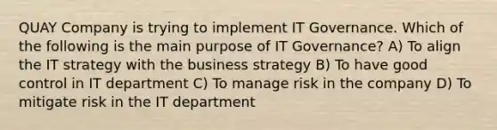 QUAY Company is trying to implement IT Governance. Which of the following is the main purpose of IT Governance? A) To align the IT strategy with the business strategy B) To have good control in IT department C) To manage risk in the company D) To mitigate risk in the IT department