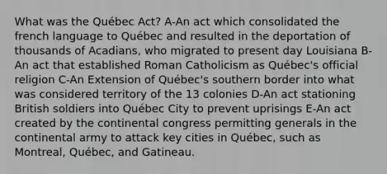 What was the Québec Act? A-An act which consolidated the french language to Québec and resulted in the deportation of thousands of Acadians, who migrated to present day Louisiana B-An act that established Roman Catholicism as Québec's official religion C-An Extension of Québec's southern border into what was considered territory of the 13 colonies D-An act stationing British soldiers into Québec City to prevent uprisings E-An act created by the continental congress permitting generals in the continental army to attack key cities in Québec, such as Montreal, Québec, and Gatineau.